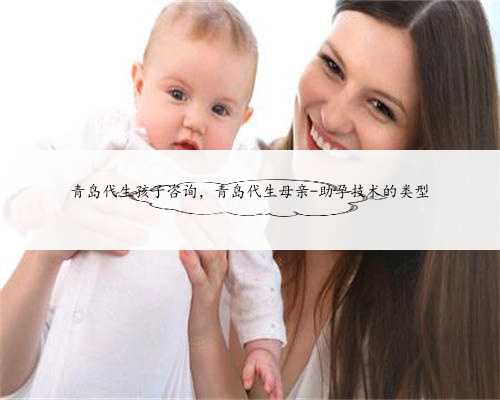 青岛代生孩子咨询，青岛代生母亲-助孕技术的类型