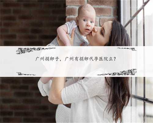 广州捐卵子，广州有捐卵代孕医院么？